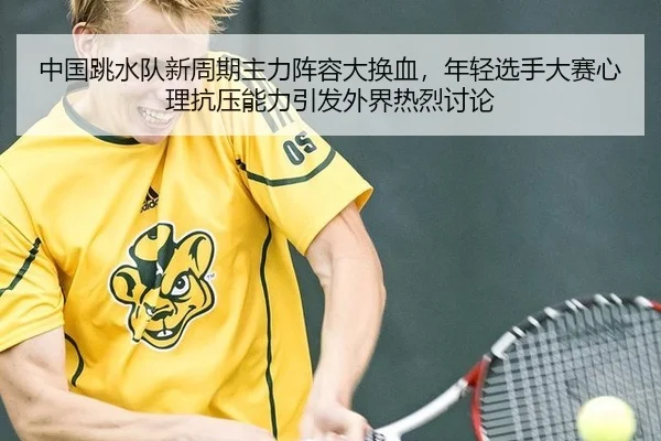中国跳水队新周期主力阵容大换血，年轻选手大赛心理抗压能力引发外界热烈讨论